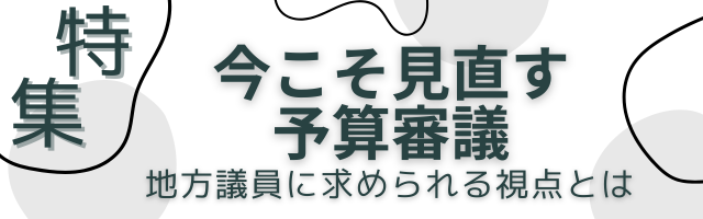 特集　今こそ見直す予算審議ー地方議員に求められる視点とは―